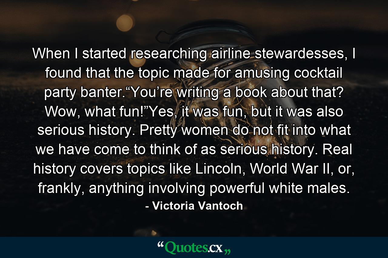 When I started researching airline stewardesses, I found that the topic made for amusing cocktail party banter.“You’re writing a book about that? Wow, what fun!”Yes, it was fun, but it was also serious history. Pretty women do not fit into what we have come to think of as serious history. Real history covers topics like Lincoln, World War II, or, frankly, anything involving powerful white males. - Quote by Victoria Vantoch