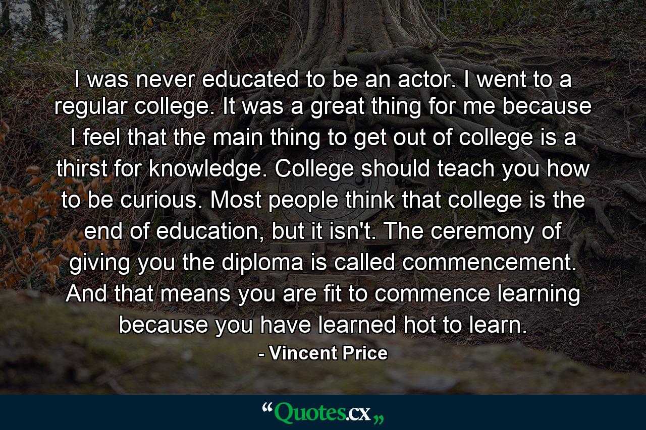 I was never educated to be an actor. I went to a regular college. It was a great thing for me because I feel that the main thing to get out of college is a thirst for knowledge. College should teach you how to be curious. Most people think that college is the end of education, but it isn't. The ceremony of giving you the diploma is called commencement. And that means you are fit to commence learning because you have learned hot to learn. - Quote by Vincent Price