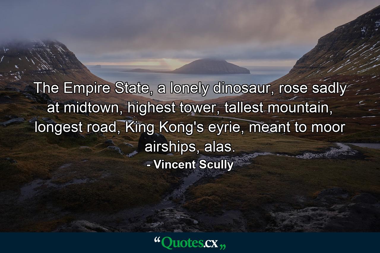 The Empire State, a lonely dinosaur, rose sadly at midtown, highest tower, tallest mountain, longest road, King Kong's eyrie, meant to moor airships, alas. - Quote by Vincent Scully