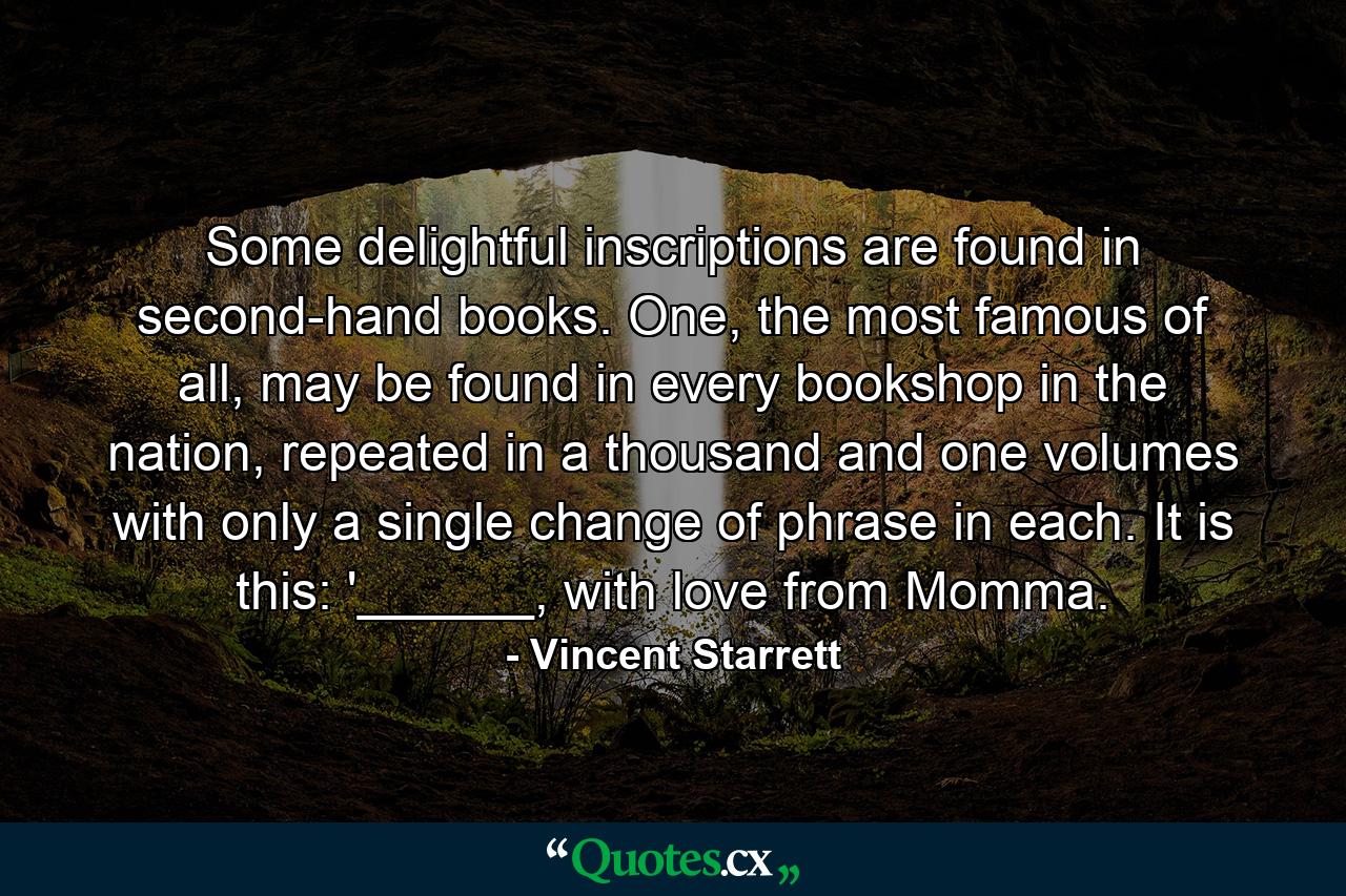 Some delightful inscriptions are found in second-hand books. One, the most famous of all, may be found in every bookshop in the nation, repeated in a thousand and one volumes with only a single change of phrase in each. It is this: '______, with love from Momma. - Quote by Vincent Starrett