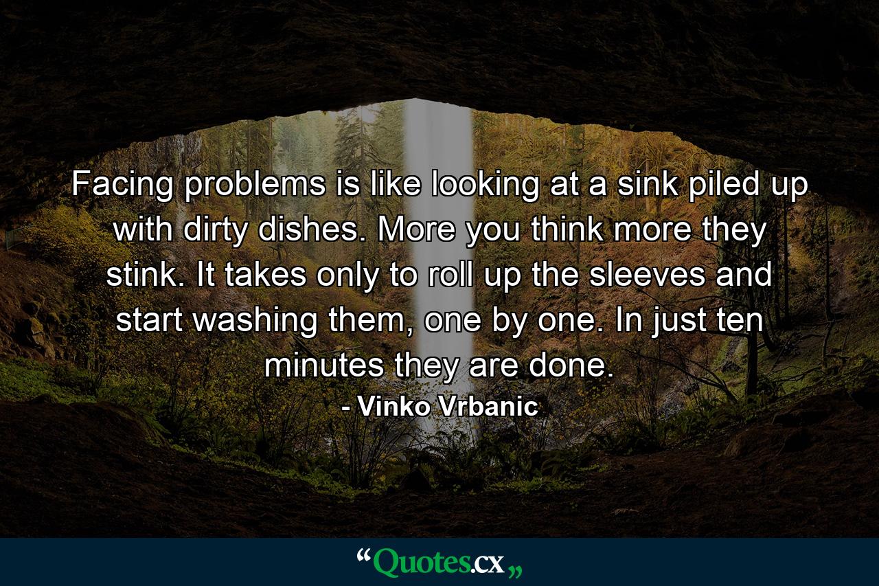 Facing problems is like looking at a sink piled up with dirty dishes. More you think more they stink. It takes only to roll up the sleeves and start washing them, one by one. In just ten minutes they are done. - Quote by Vinko Vrbanic