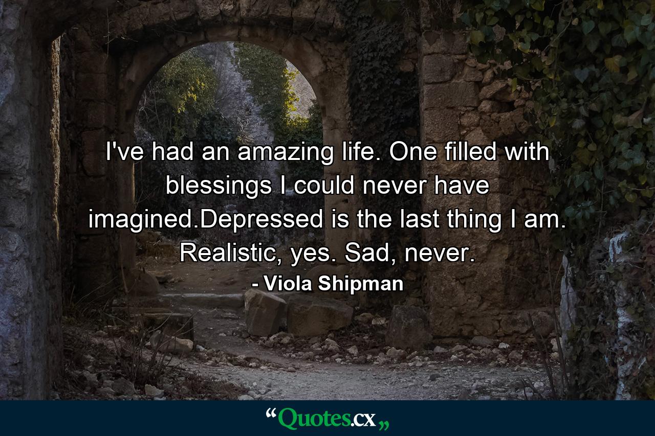 I've had an amazing life. One filled with blessings I could never have imagined.Depressed is the last thing I am. Realistic, yes. Sad, never. - Quote by Viola Shipman