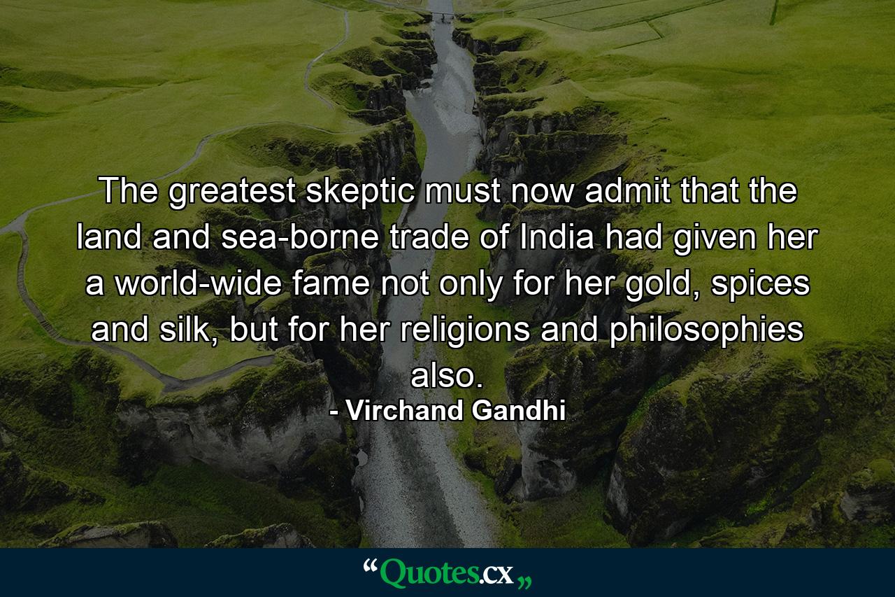 The greatest skeptic must now admit that the land and sea-borne trade of India had given her a world-wide fame not only for her gold, spices and silk, but for her religions and philosophies also. - Quote by Virchand Gandhi