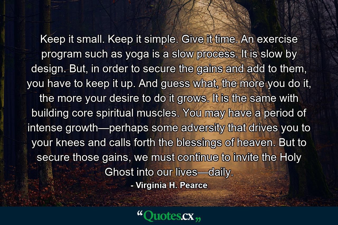 Keep it small. Keep it simple. Give it time. An exercise program such as yoga is a slow process. It is slow by design. But, in order to secure the gains and add to them, you have to keep it up. And guess what, the more you do it, the more your desire to do it grows. It is the same with building core spiritual muscles. You may have a period of intense growth—perhaps some adversity that drives you to your knees and calls forth the blessings of heaven. But to secure those gains, we must continue to invite the Holy Ghost into our lives—daily. - Quote by Virginia H. Pearce