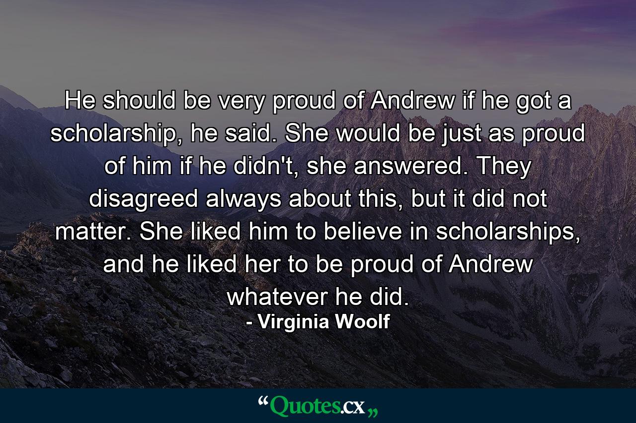 He should be very proud of Andrew if he got a scholarship, he said. She would be just as proud of him if he didn't, she answered. They disagreed always about this, but it did not matter. She liked him to believe in scholarships, and he liked her to be proud of Andrew whatever he did. - Quote by Virginia Woolf