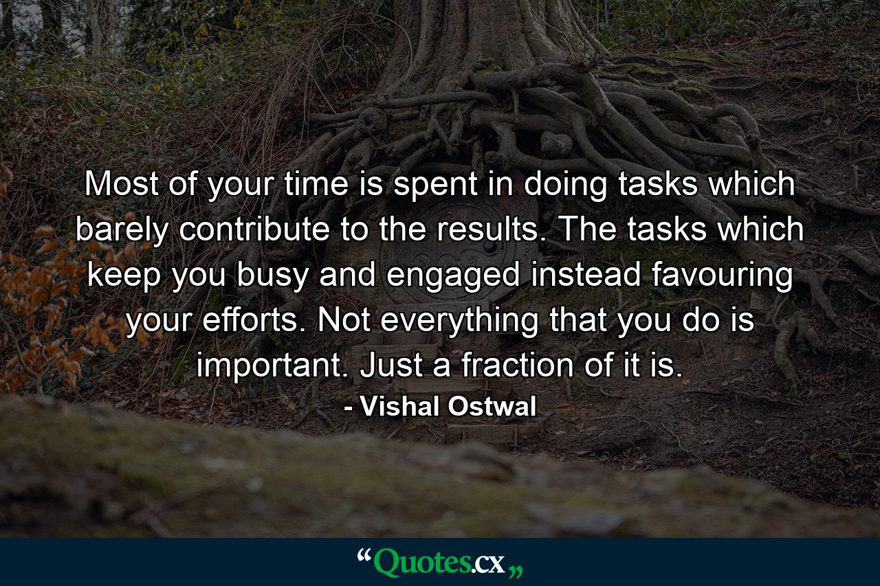 Most of your time is spent in doing tasks which barely contribute to the results. The tasks which keep you busy and engaged instead favouring your efforts. Not everything that you do is important. Just a fraction of it is. - Quote by Vishal Ostwal