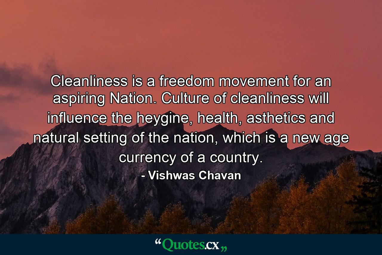 Cleanliness is a freedom movement for an aspiring Nation. Culture of cleanliness will influence the heygine, health, asthetics and natural setting of the nation, which is a new age currency of a country. - Quote by Vishwas Chavan