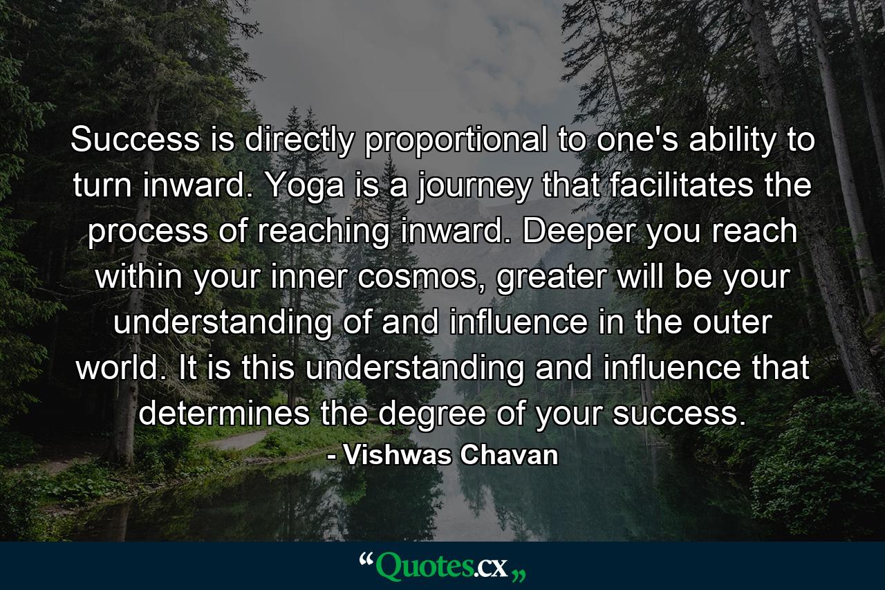 Success is directly proportional to one's ability to turn inward. Yoga is a journey that facilitates the process of reaching inward. Deeper you reach within your inner cosmos, greater will be your understanding of and influence in the outer world. It is this understanding and influence that determines the degree of your success. - Quote by Vishwas Chavan