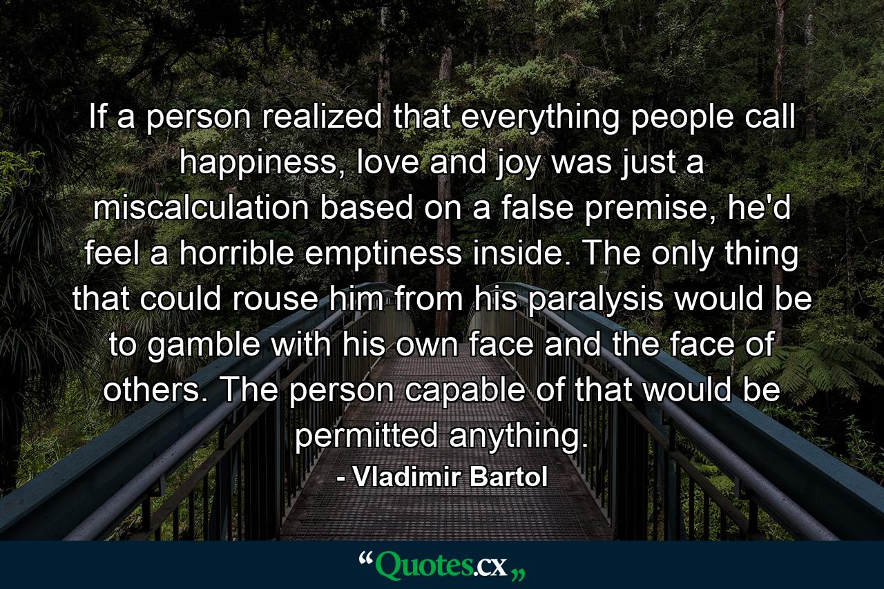 If a person realized that everything people call happiness, love and joy was just a miscalculation based on a false premise, he'd feel a horrible emptiness inside. The only thing that could rouse him from his paralysis would be to gamble with his own face and the face of others. The person capable of that would be permitted anything. - Quote by Vladimir Bartol