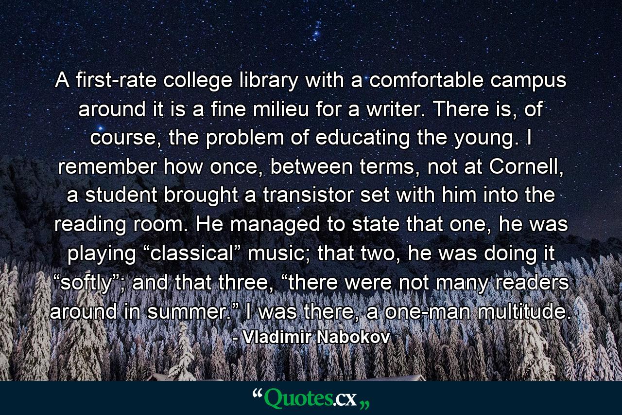 A first-rate college library with a comfortable campus around it is a fine milieu for a writer. There is, of course, the problem of educating the young. I remember how once, between terms, not at Cornell, a student brought a transistor set with him into the reading room. He managed to state that one, he was playing “classical” music; that two, he was doing it “softly”; and that three, “there were not many readers around in summer.” I was there, a one-man multitude. - Quote by Vladimir Nabokov