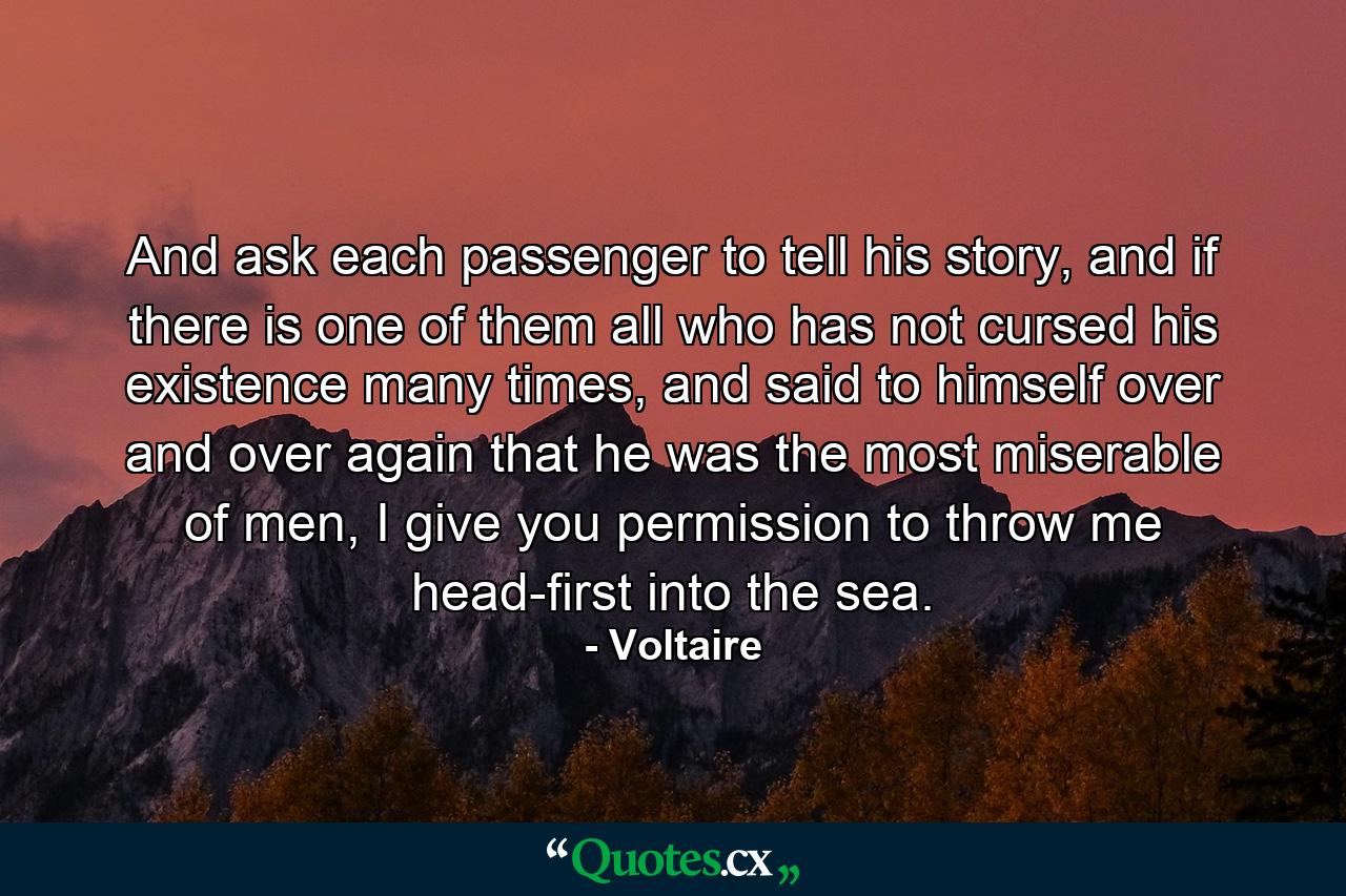 And ask each passenger to tell his story, and if there is one of them all who has not cursed his existence many times, and said to himself over and over again that he was the most miserable of men, I give you permission to throw me head-first into the sea. - Quote by Voltaire