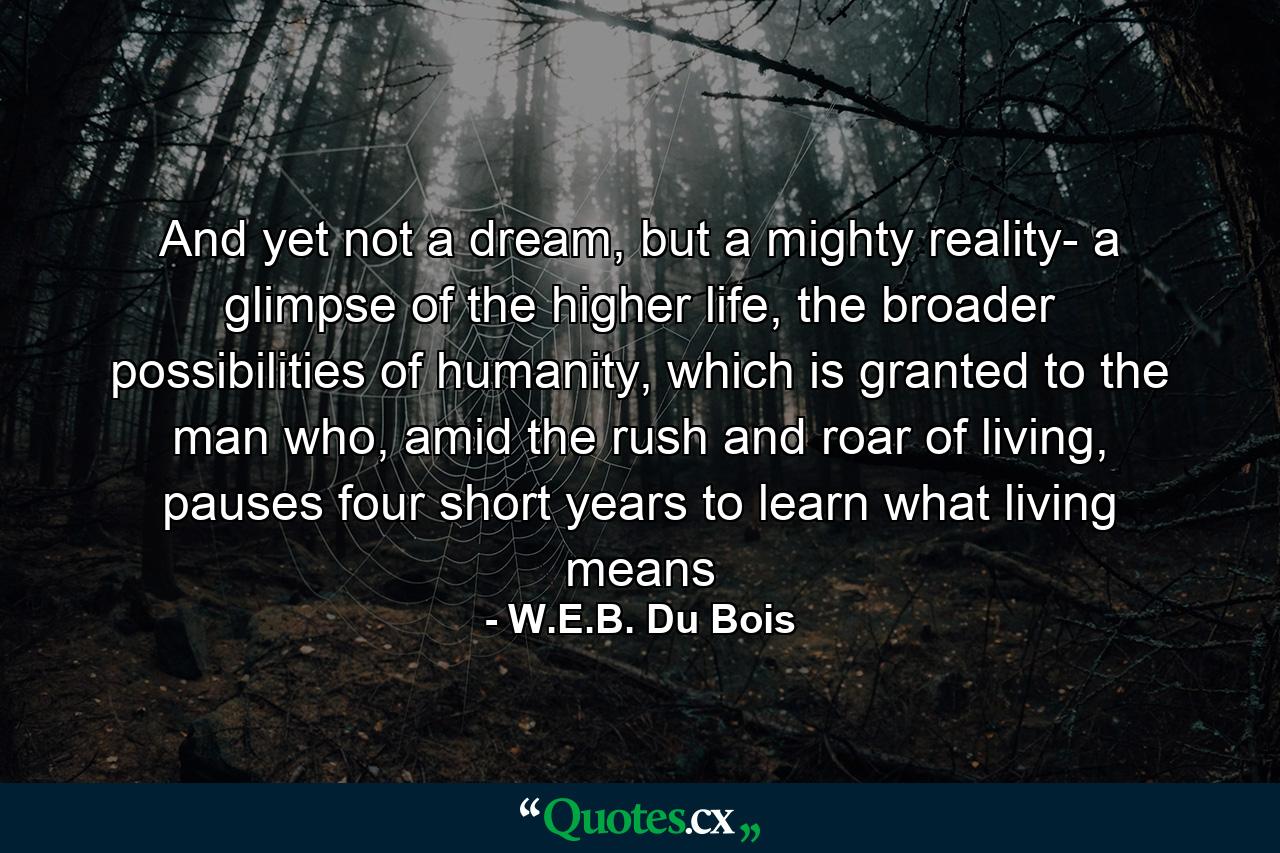 And yet not a dream, but a mighty reality- a glimpse of the higher life, the broader possibilities of humanity, which is granted to the man who, amid the rush and roar of living, pauses four short years to learn what living means - Quote by W.E.B. Du Bois