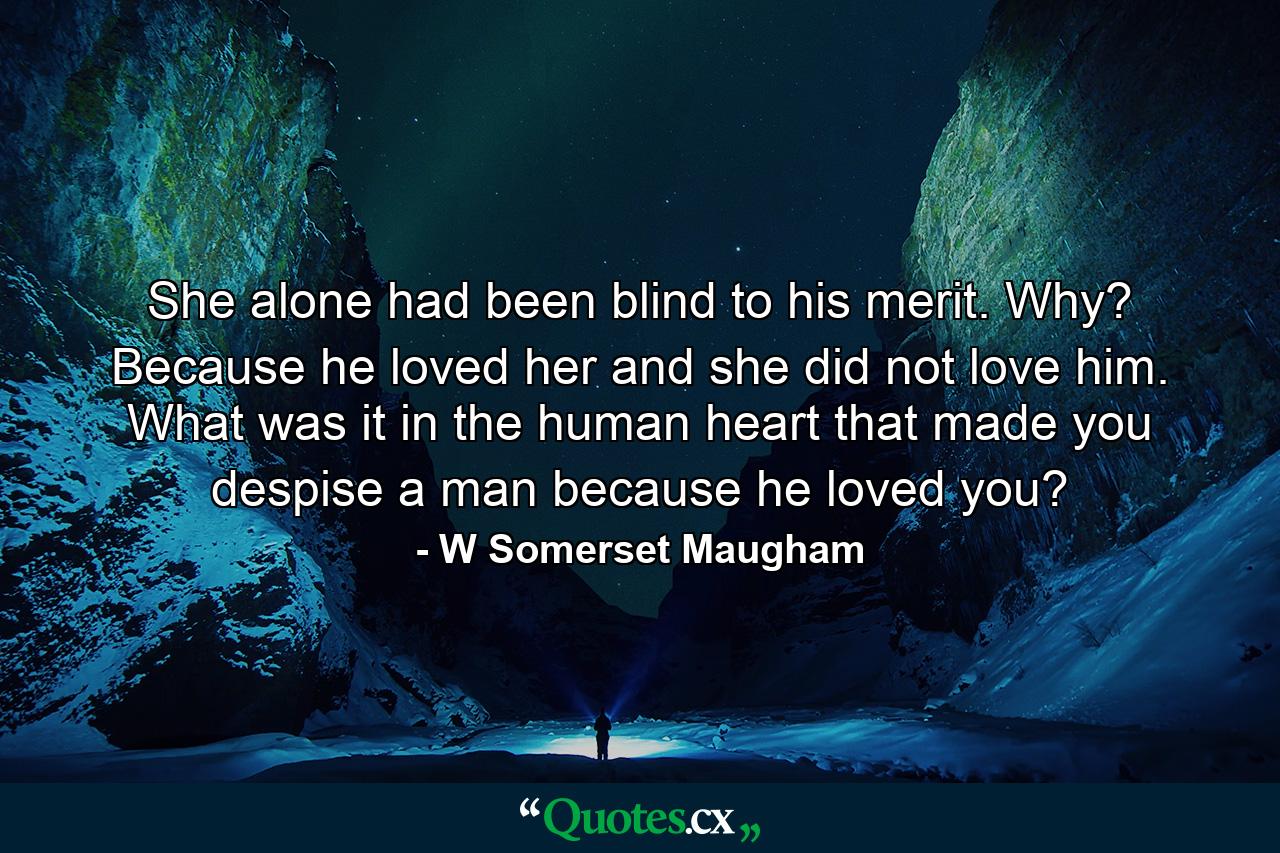 She alone had been blind to his merit. Why? Because he loved her and she did not love him. What was it in the human heart that made you despise a man because he loved you? - Quote by W Somerset Maugham