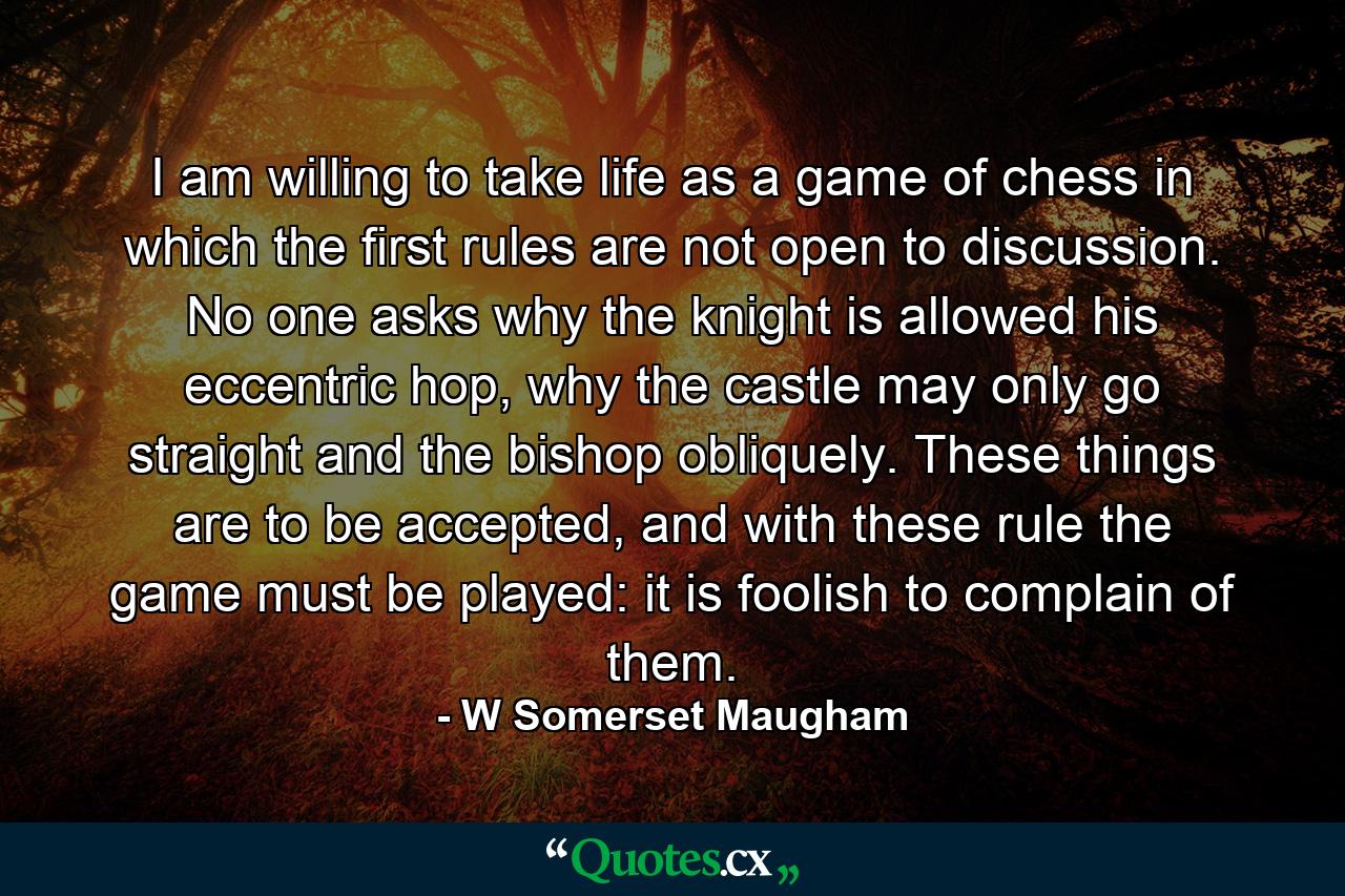 I am willing to take life as a game of chess in which the first rules are not open to discussion. No one asks why the knight is allowed his eccentric hop, why the castle may only go straight and the bishop obliquely. These things are to be accepted, and with these rule the game must be played: it is foolish to complain of them. - Quote by W Somerset Maugham