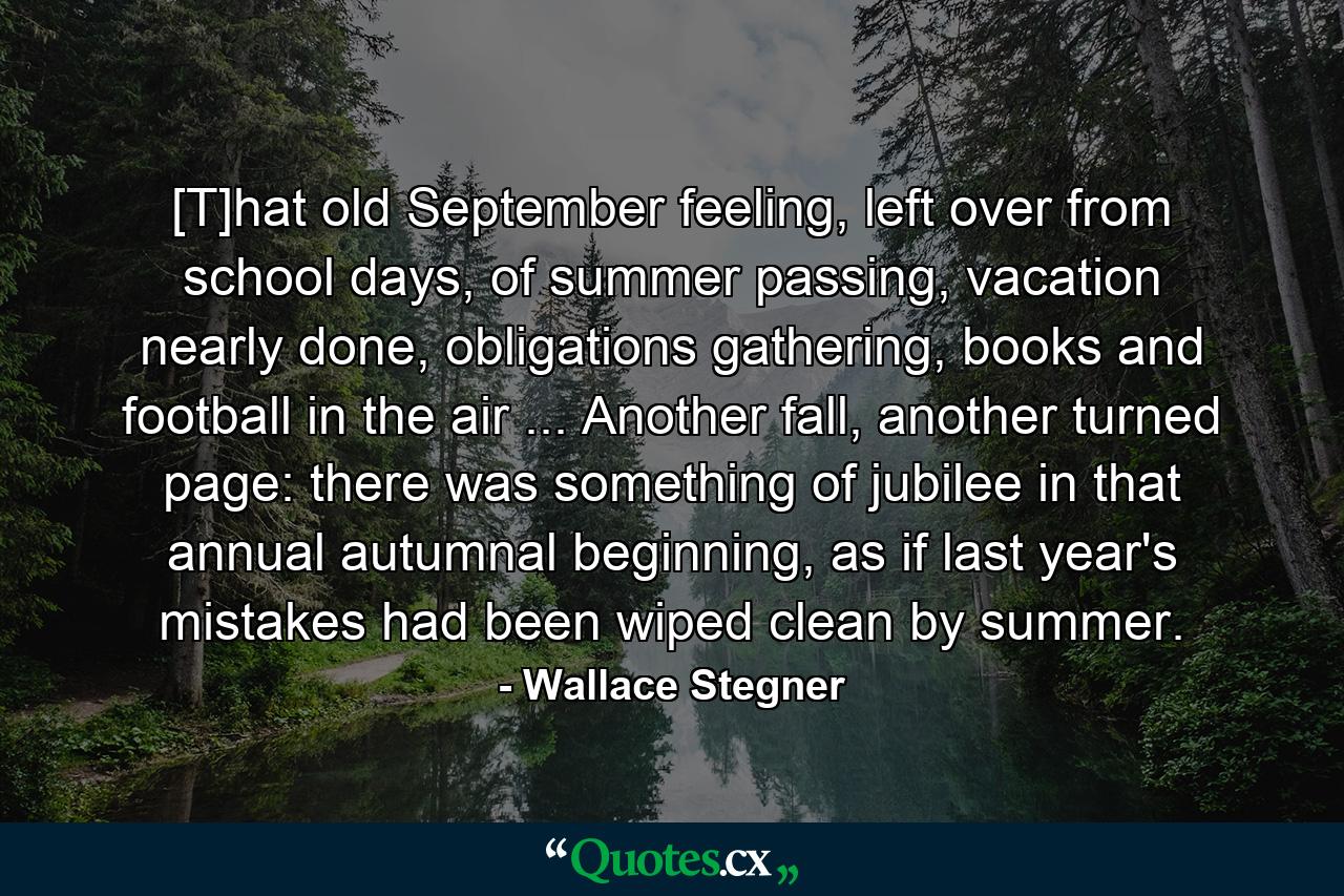 [T]hat old September feeling, left over from school days, of summer passing, vacation nearly done, obligations gathering, books and football in the air ... Another fall, another turned page: there was something of jubilee in that annual autumnal beginning, as if last year's mistakes had been wiped clean by summer. - Quote by Wallace Stegner