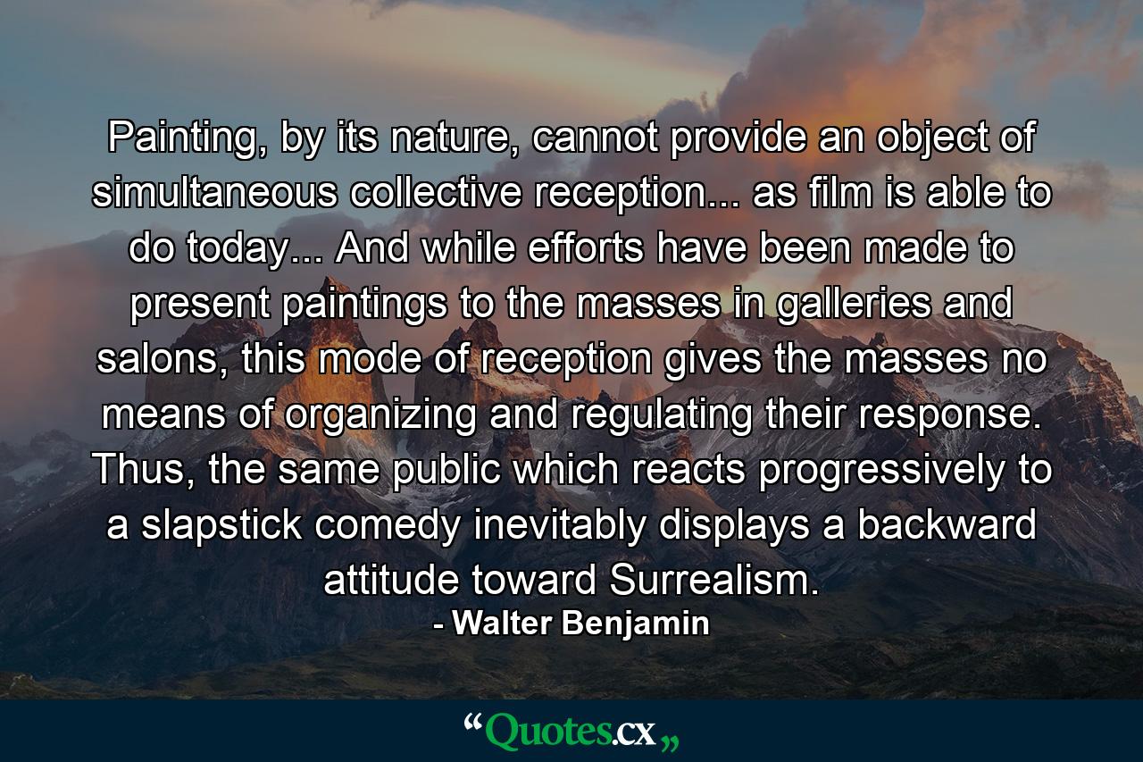 Painting, by its nature, cannot provide an object of simultaneous collective reception... as film is able to do today... And while efforts have been made to present paintings to the masses in galleries and salons, this mode of reception gives the masses no means of organizing and regulating their response. Thus, the same public which reacts progressively to a slapstick comedy inevitably displays a backward attitude toward Surrealism. - Quote by Walter Benjamin