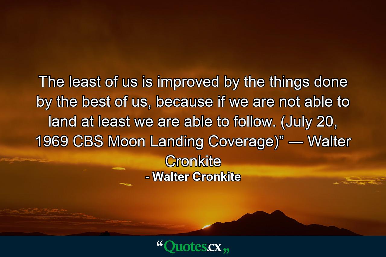 The least of us is improved by the things done by the best of us, because if we are not able to land at least we are able to follow. (July 20, 1969 CBS Moon Landing Coverage)” ― Walter Cronkite - Quote by Walter Cronkite