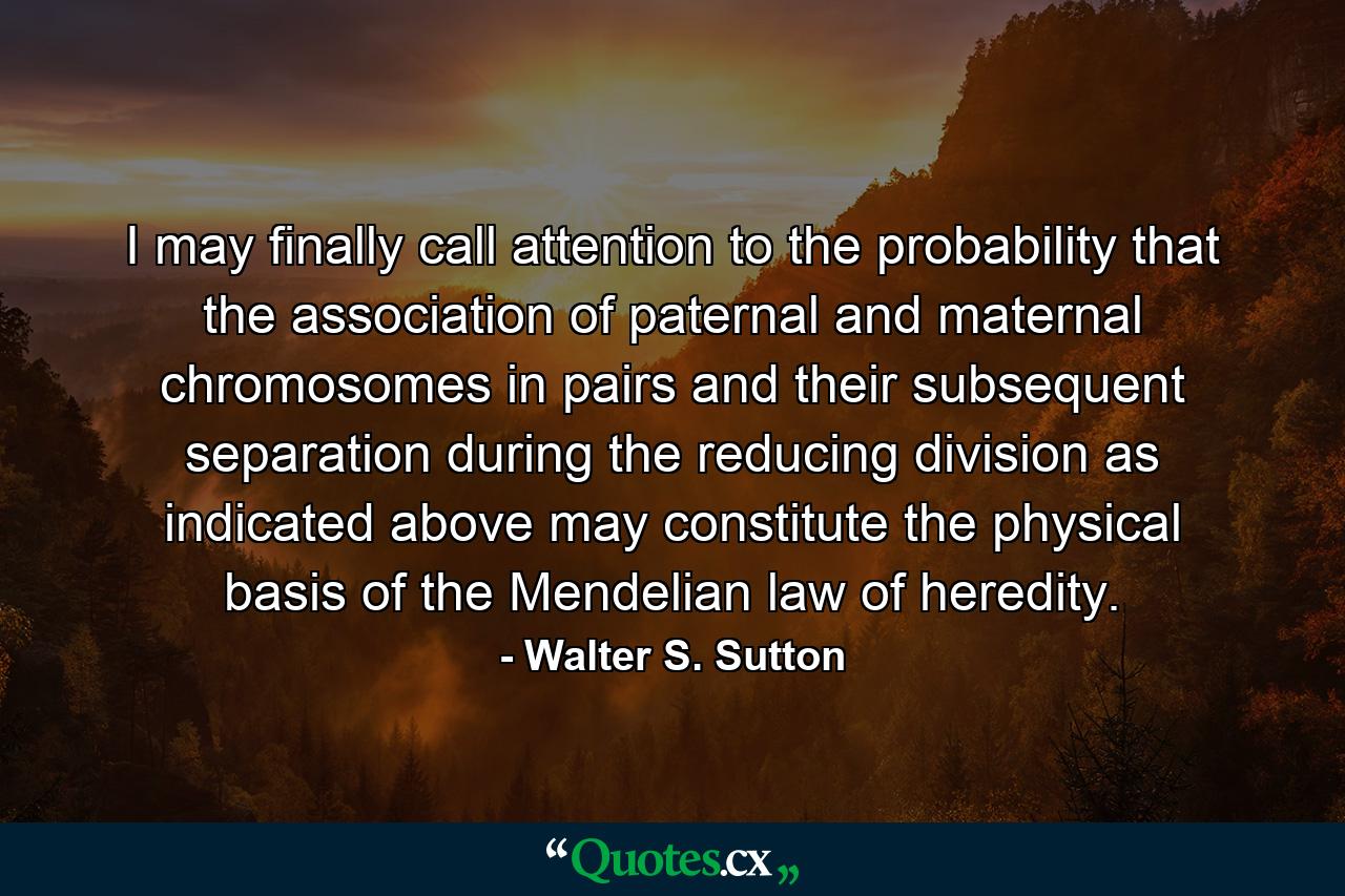 I may finally call attention to the probability that the association of paternal and maternal chromosomes in pairs and their subsequent separation during the reducing division as indicated above may constitute the physical basis of the Mendelian law of heredity. - Quote by Walter S. Sutton