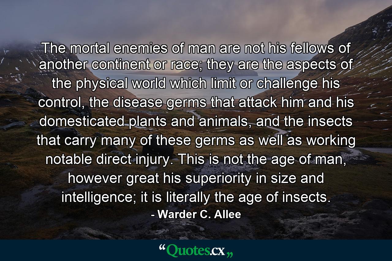 The mortal enemies of man are not his fellows of another continent or race; they are the aspects of the physical world which limit or challenge his control, the disease germs that attack him and his domesticated plants and animals, and the insects that carry many of these germs as well as working notable direct injury. This is not the age of man, however great his superiority in size and intelligence; it is literally the age of insects. - Quote by Warder C. Allee