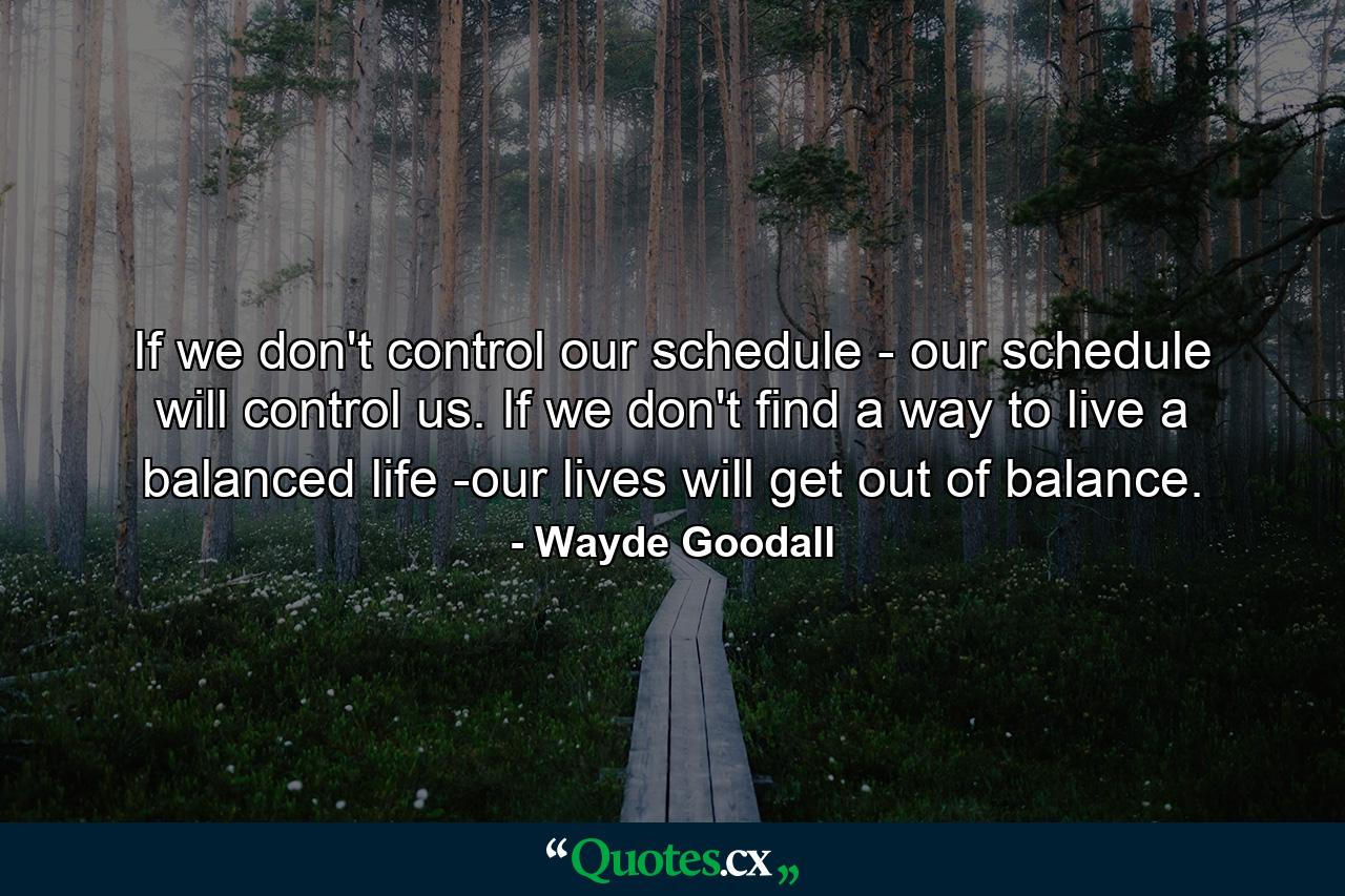 If we don't control our schedule - our schedule will control us. If we don't find a way to live a balanced life -our lives will get out of balance. - Quote by Wayde Goodall