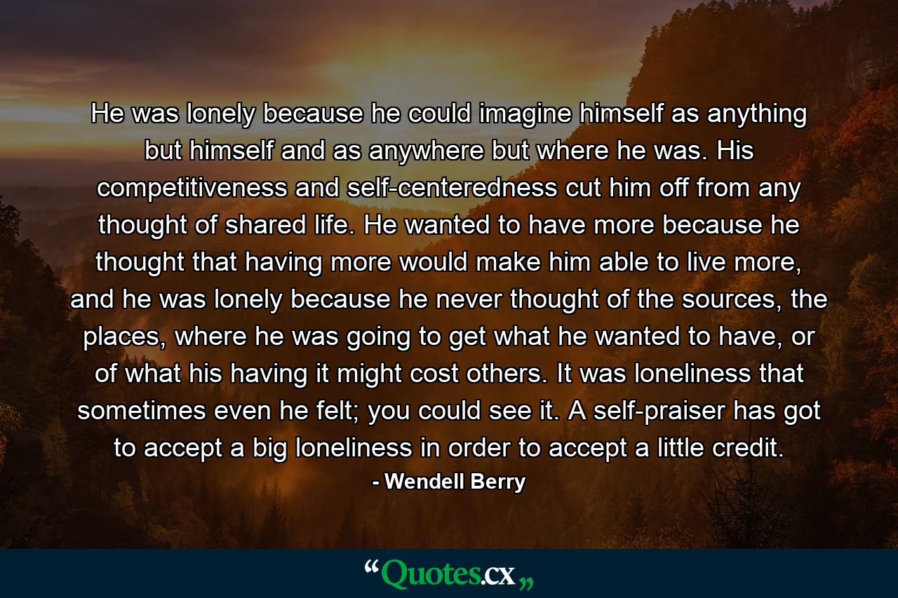 He was lonely because he could imagine himself as anything but himself and as anywhere but where he was. His competitiveness and self-centeredness cut him off from any thought of shared life. He wanted to have more because he thought that having more would make him able to live more, and he was lonely because he never thought of the sources, the places, where he was going to get what he wanted to have, or of what his having it might cost others. It was loneliness that sometimes even he felt; you could see it. A self-praiser has got to accept a big loneliness in order to accept a little credit. - Quote by Wendell Berry