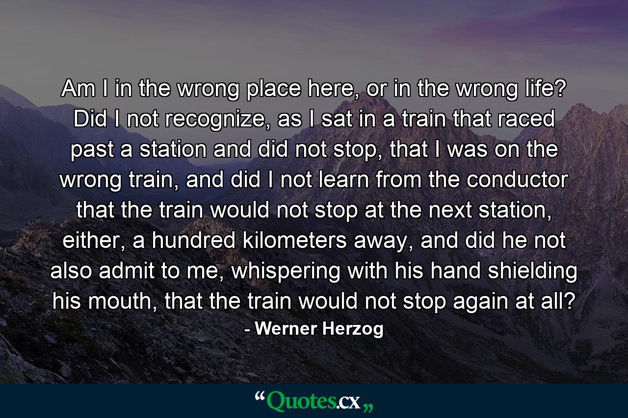 Am I in the wrong place here, or in the wrong life? Did I not recognize, as I sat in a train that raced past a station and did not stop, that I was on the wrong train, and did I not learn from the conductor that the train would not stop at the next station, either, a hundred kilometers away, and did he not also admit to me, whispering with his hand shielding his mouth, that the train would not stop again at all? - Quote by Werner Herzog