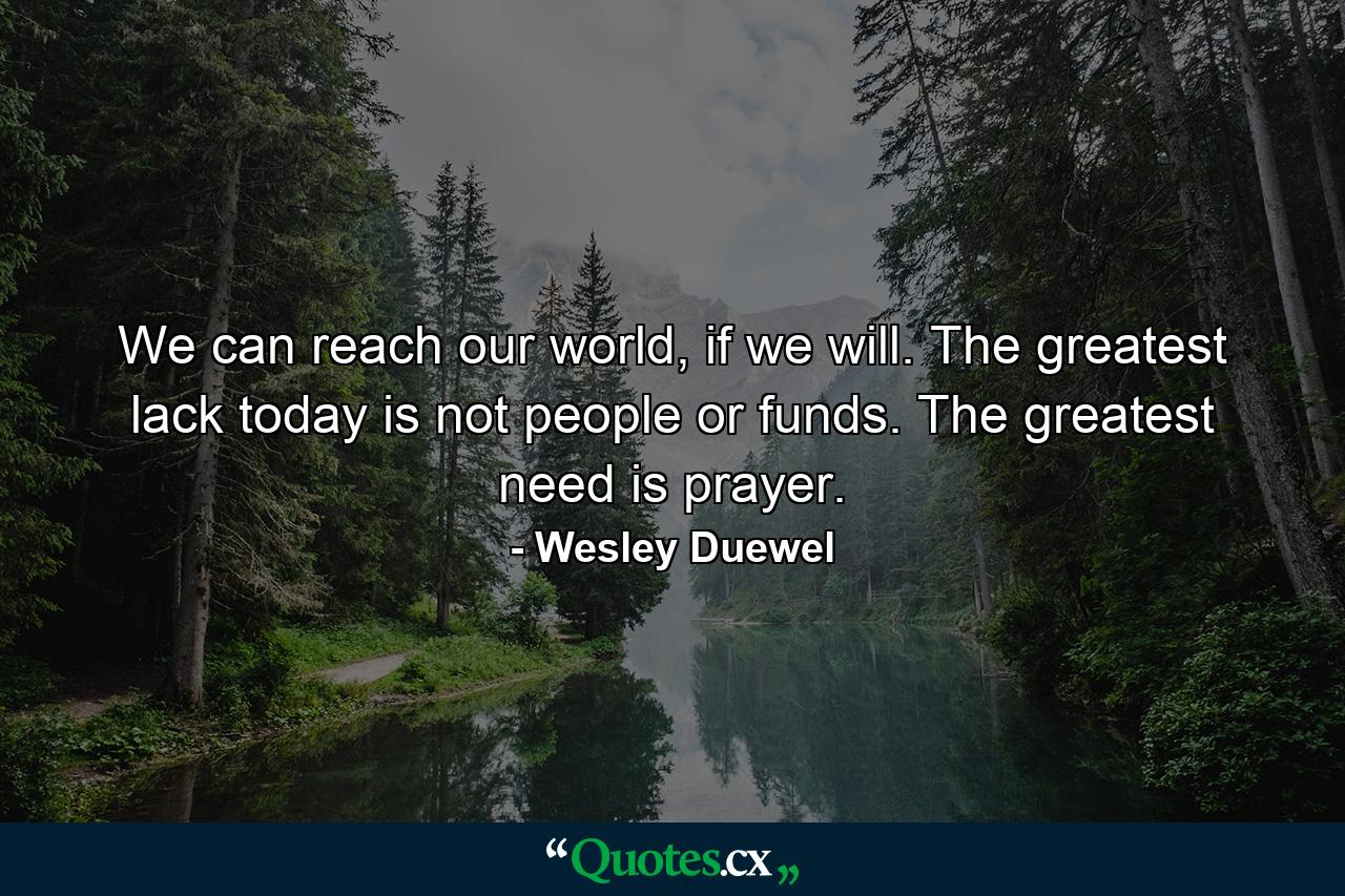 We can reach our world, if we will. The greatest lack today is not people or funds. The greatest need is prayer. - Quote by Wesley Duewel