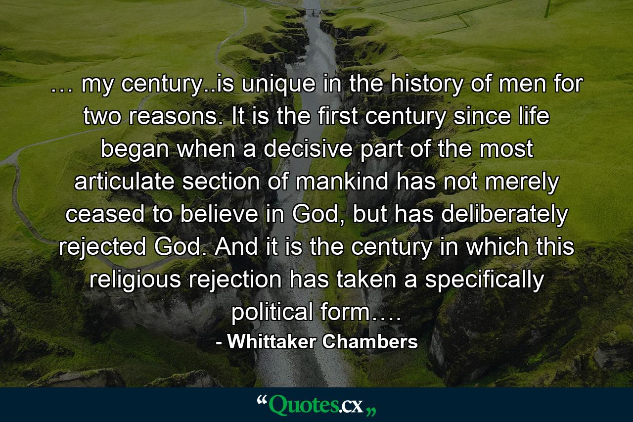 … my century..is unique in the history of men for two reasons. It is the first century since life began when a decisive part of the most articulate section of mankind has not merely ceased to believe in God, but has deliberately rejected God. And it is the century in which this religious rejection has taken a specifically political form…. - Quote by Whittaker Chambers