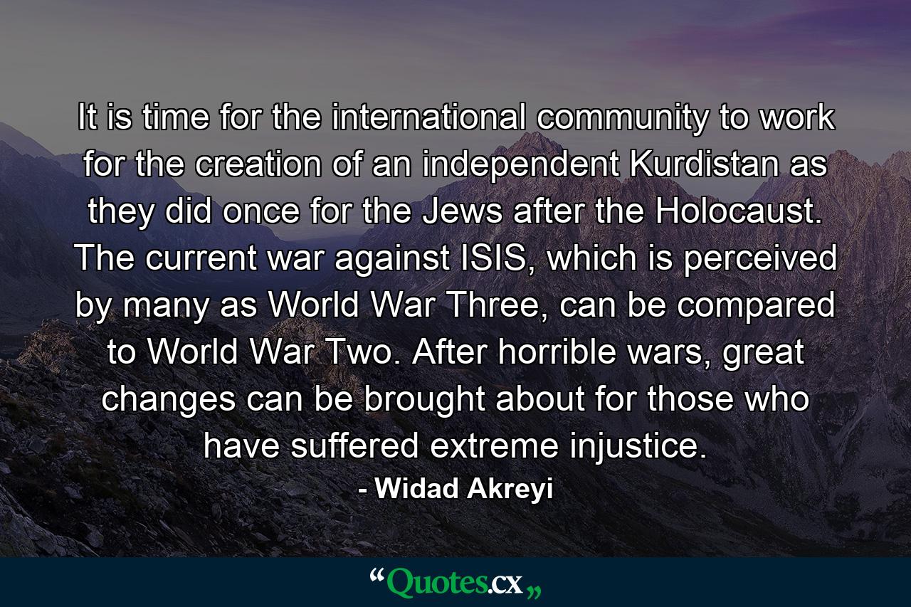 It is time for the international community to work for the creation of an independent Kurdistan as they did once for the Jews after the Holocaust. The current war against ISIS, which is perceived by many as World War Three, can be compared to World War Two. After horrible wars, great changes can be brought about for those who have suffered extreme injustice. - Quote by Widad Akreyi