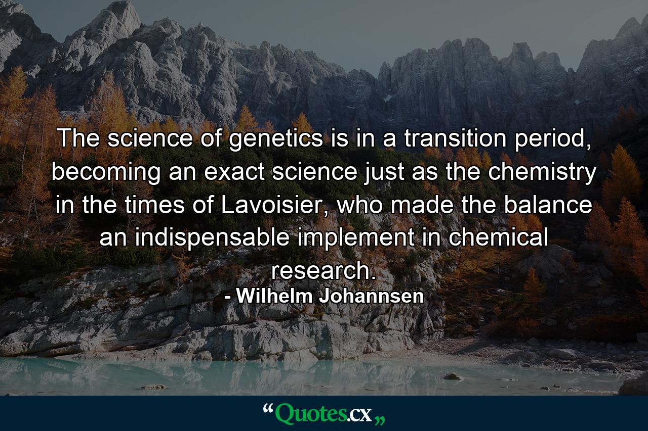 The science of genetics is in a transition period, becoming an exact science just as the chemistry in the times of Lavoisier, who made the balance an indispensable implement in chemical research. - Quote by Wilhelm Johannsen