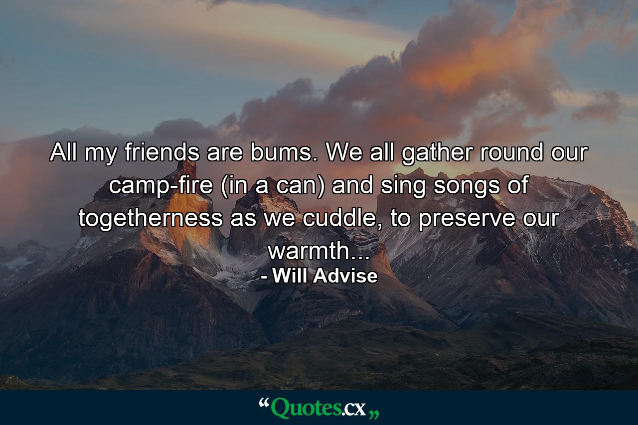 All my friends are bums. We all gather round our camp-fire (in a can) and sing songs of togetherness as we cuddle, to preserve our warmth... - Quote by Will Advise