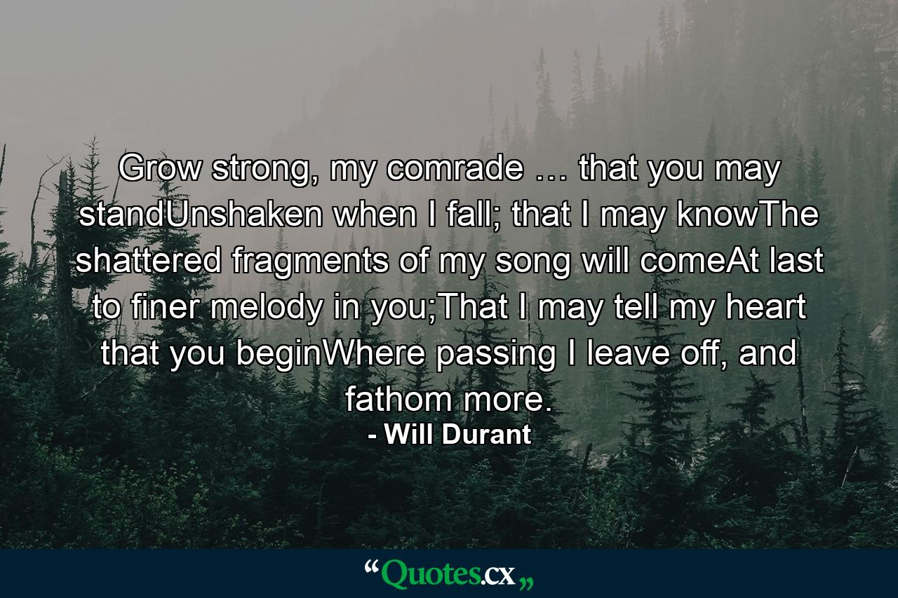 Grow strong, my comrade … that you may standUnshaken when I fall; that I may knowThe shattered fragments of my song will comeAt last to finer melody in you;That I may tell my heart that you beginWhere passing I leave off, and fathom more. - Quote by Will Durant