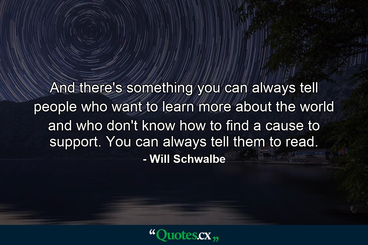 And there's something you can always tell people who want to learn more about the world and who don't know how to find a cause to support. You can always tell them to read. - Quote by Will Schwalbe