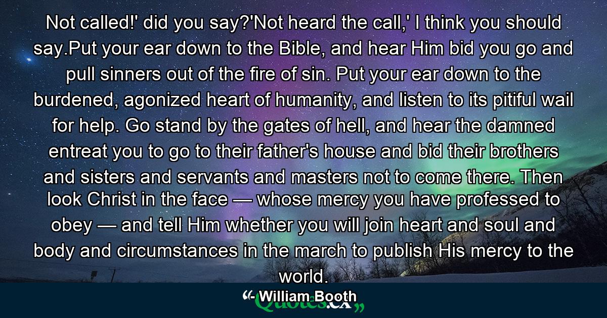 Not called!' did you say?'Not heard the call,' I think you should say.Put your ear down to the Bible, and hear Him bid you go and pull sinners out of the fire of sin. Put your ear down to the burdened, agonized heart of humanity, and listen to its pitiful wail for help. Go stand by the gates of hell, and hear the damned entreat you to go to their father's house and bid their brothers and sisters and servants and masters not to come there. Then look Christ in the face — whose mercy you have professed to obey — and tell Him whether you will join heart and soul and body and circumstances in the march to publish His mercy to the world. - Quote by William Booth