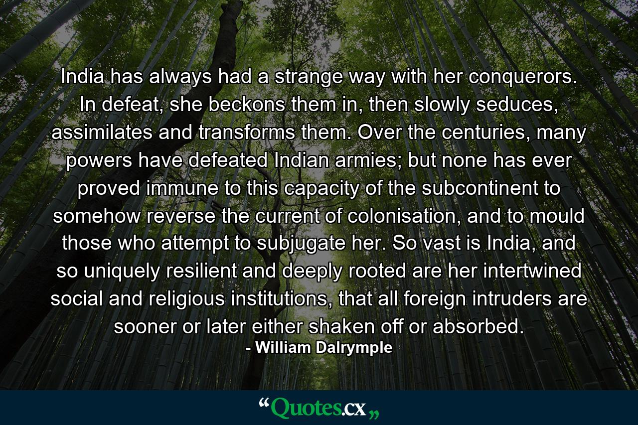 India has always had a strange way with her conquerors. In defeat, she beckons them in, then slowly seduces, assimilates and transforms them. Over the centuries, many powers have defeated Indian armies; but none has ever proved immune to this capacity of the subcontinent to somehow reverse the current of colonisation, and to mould those who attempt to subjugate her. So vast is India, and so uniquely resilient and deeply rooted are her intertwined social and religious institutions, that all foreign intruders are sooner or later either shaken off or absorbed. - Quote by William Dalrymple