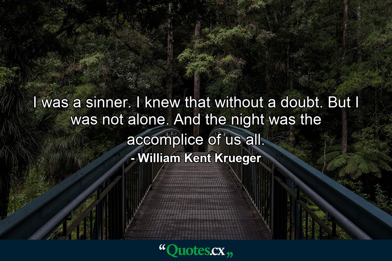 I was a sinner. I knew that without a doubt. But I was not alone. And the night was the accomplice of us all. - Quote by William Kent Krueger