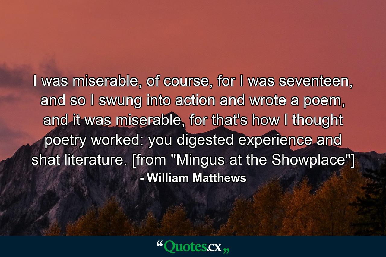 I was miserable, of course, for I was seventeen, and so I swung into action and wrote a poem, and it was miserable, for that's how I thought poetry worked: you digested experience and shat literature. [from 