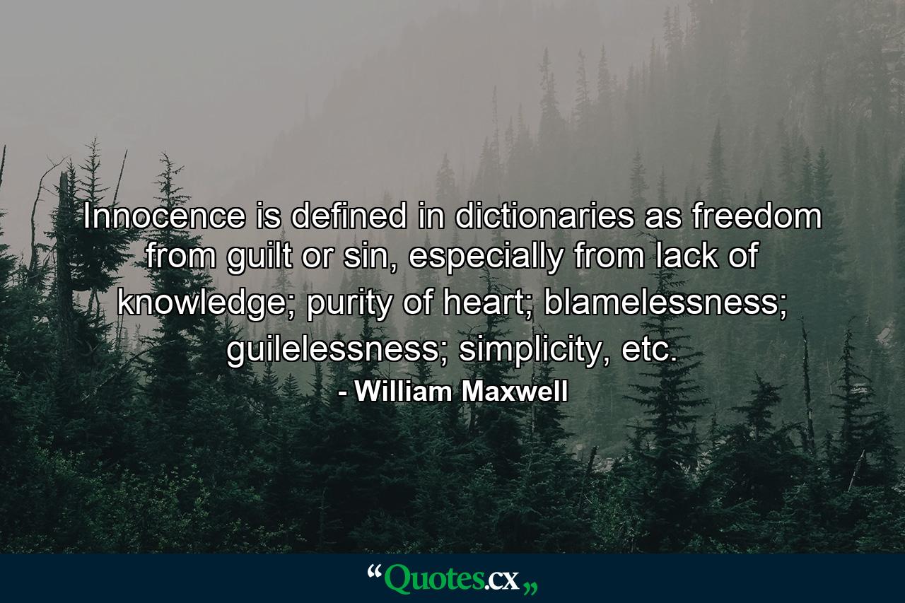 Innocence is defined in dictionaries as freedom from guilt or sin, especially from lack of knowledge; purity of heart; blamelessness; guilelessness; simplicity, etc. - Quote by William Maxwell