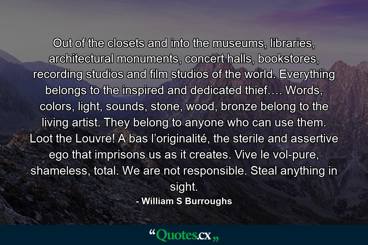 Out of the closets and into the museums, libraries, architectural monuments, concert halls, bookstores, recording studios and film studios of the world. Everything belongs to the inspired and dedicated thief…. Words, colors, light, sounds, stone, wood, bronze belong to the living artist. They belong to anyone who can use them. Loot the Louvre! A bas l’originalité, the sterile and assertive ego that imprisons us as it creates. Vive le vol-pure, shameless, total. We are not responsible. Steal anything in sight. - Quote by William S Burroughs