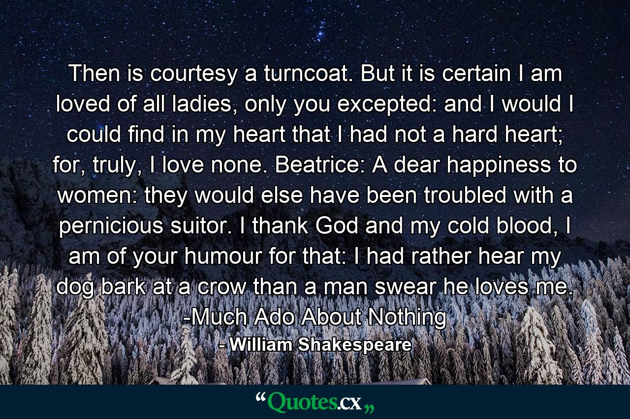 Then is courtesy a turncoat. But it is certain I am loved of all ladies, only you excepted: and I would I could find in my heart that I had not a hard heart; for, truly, I love none. Beatrice: A dear happiness to women: they would else have been troubled with a pernicious suitor. I thank God and my cold blood, I am of your humour for that: I had rather hear my dog bark at a crow than a man swear he loves me. -Much Ado About Nothing - Quote by William Shakespeare