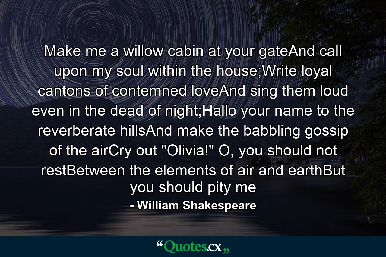 Make me a willow cabin at your gateAnd call upon my soul within the house;Write loyal cantons of contemned loveAnd sing them loud even in the dead of night;Hallo your name to the reverberate hillsAnd make the babbling gossip of the airCry out 