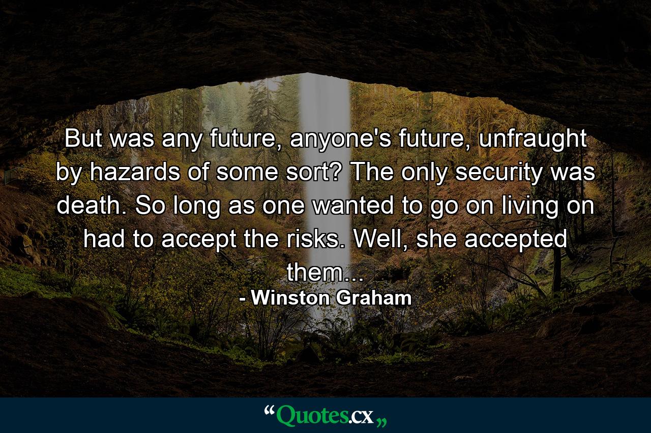 But was any future, anyone's future, unfraught by hazards of some sort? The only security was death. So long as one wanted to go on living on had to accept the risks. Well, she accepted them... - Quote by Winston Graham