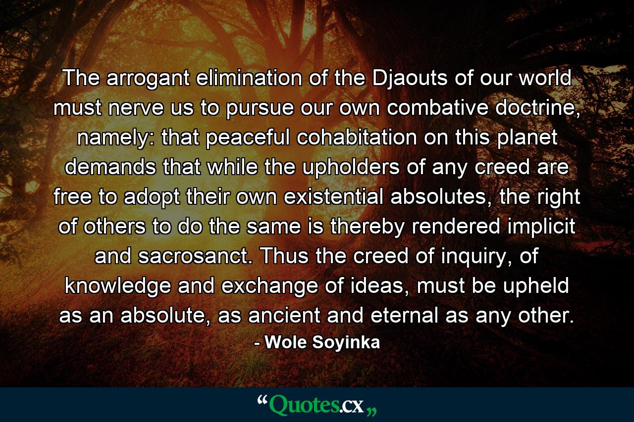 The arrogant elimination of the Djaouts of our world must nerve us to pursue our own combative doctrine, namely: that peaceful cohabitation on this planet demands that while the upholders of any creed are free to adopt their own existential absolutes, the right of others to do the same is thereby rendered implicit and sacrosanct. Thus the creed of inquiry, of knowledge and exchange of ideas, must be upheld as an absolute, as ancient and eternal as any other. - Quote by Wole Soyinka