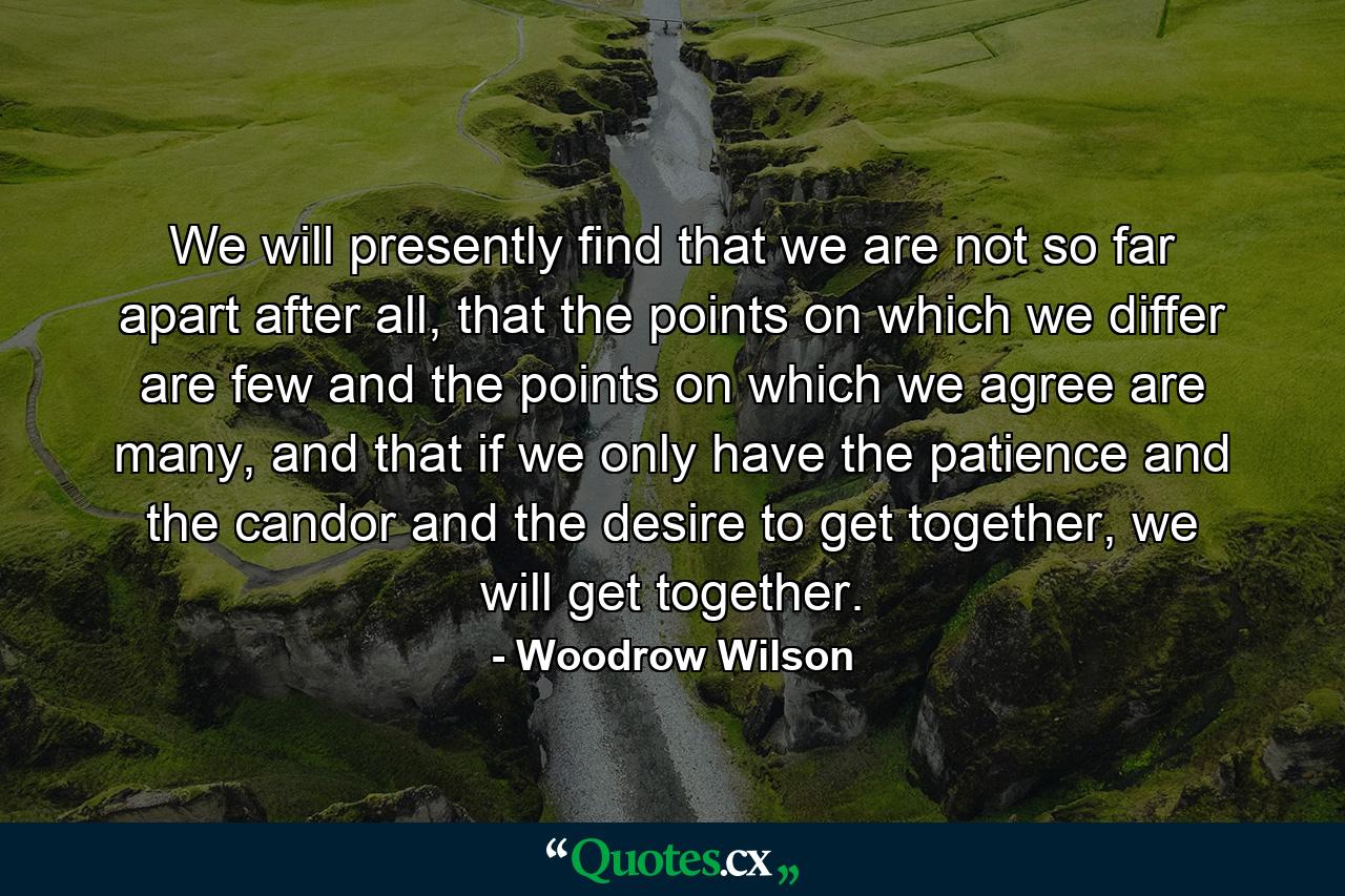 We will presently find that we are not so far apart after all, that the points on which we differ are few and the points on which we agree are many, and that if we only have the patience and the candor and the desire to get together, we will get together. - Quote by Woodrow Wilson