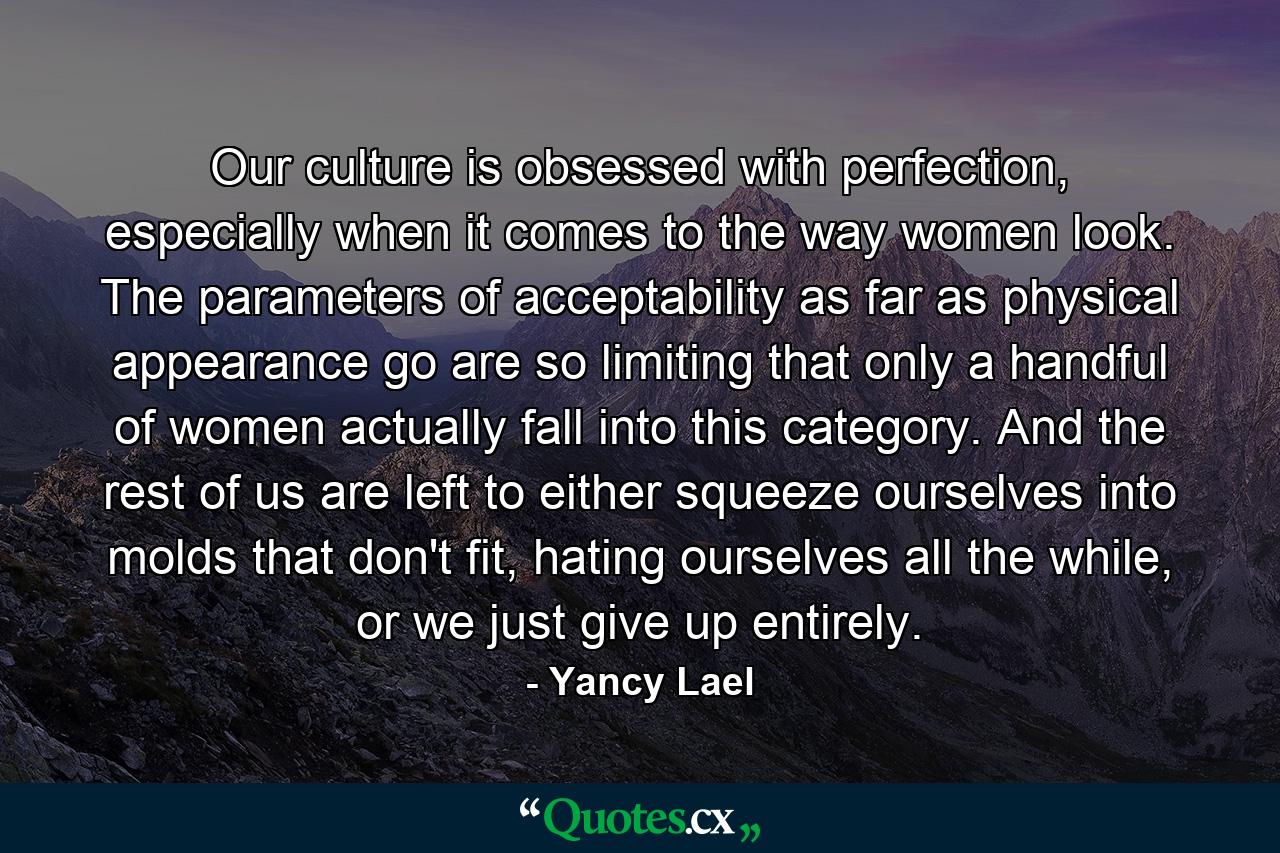 Our culture is obsessed with perfection, especially when it comes to the way women look. The parameters of acceptability as far as physical appearance go are so limiting that only a handful of women actually fall into this category. And the rest of us are left to either squeeze ourselves into molds that don't fit, hating ourselves all the while, or we just give up entirely. - Quote by Yancy Lael