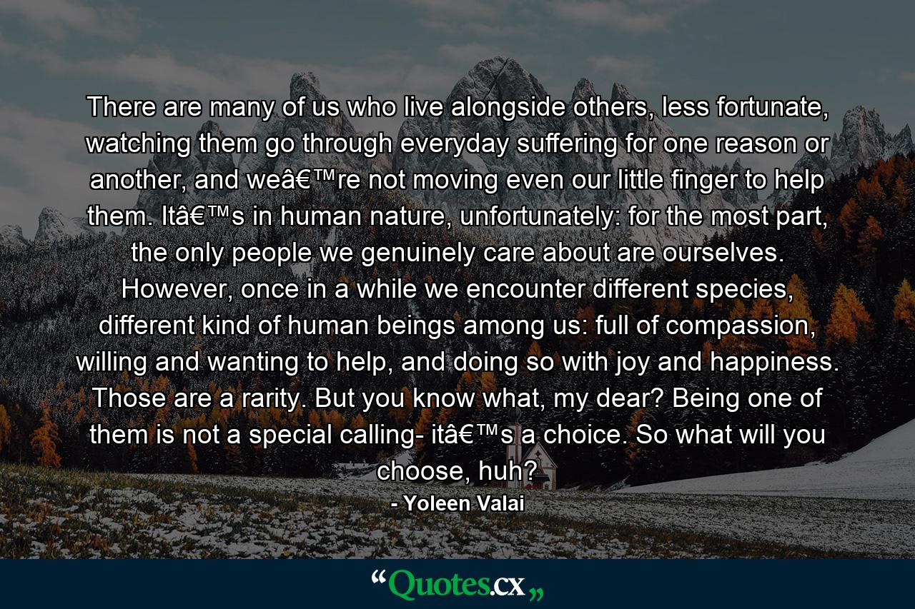 There are many of us who live alongside others, less fortunate, watching them go through everyday suffering for one reason or another, and weâ€™re not moving even our little finger to help them. Itâ€™s in human nature, unfortunately: for the most part, the only people we genuinely care about are ourselves. However, once in a while we encounter different species, different kind of human beings among us: full of compassion, willing and wanting to help, and doing so with joy and happiness. Those are a rarity. But you know what, my dear? Being one of them is not a special calling- itâ€™s a choice. So what will you choose, huh? - Quote by Yoleen Valai