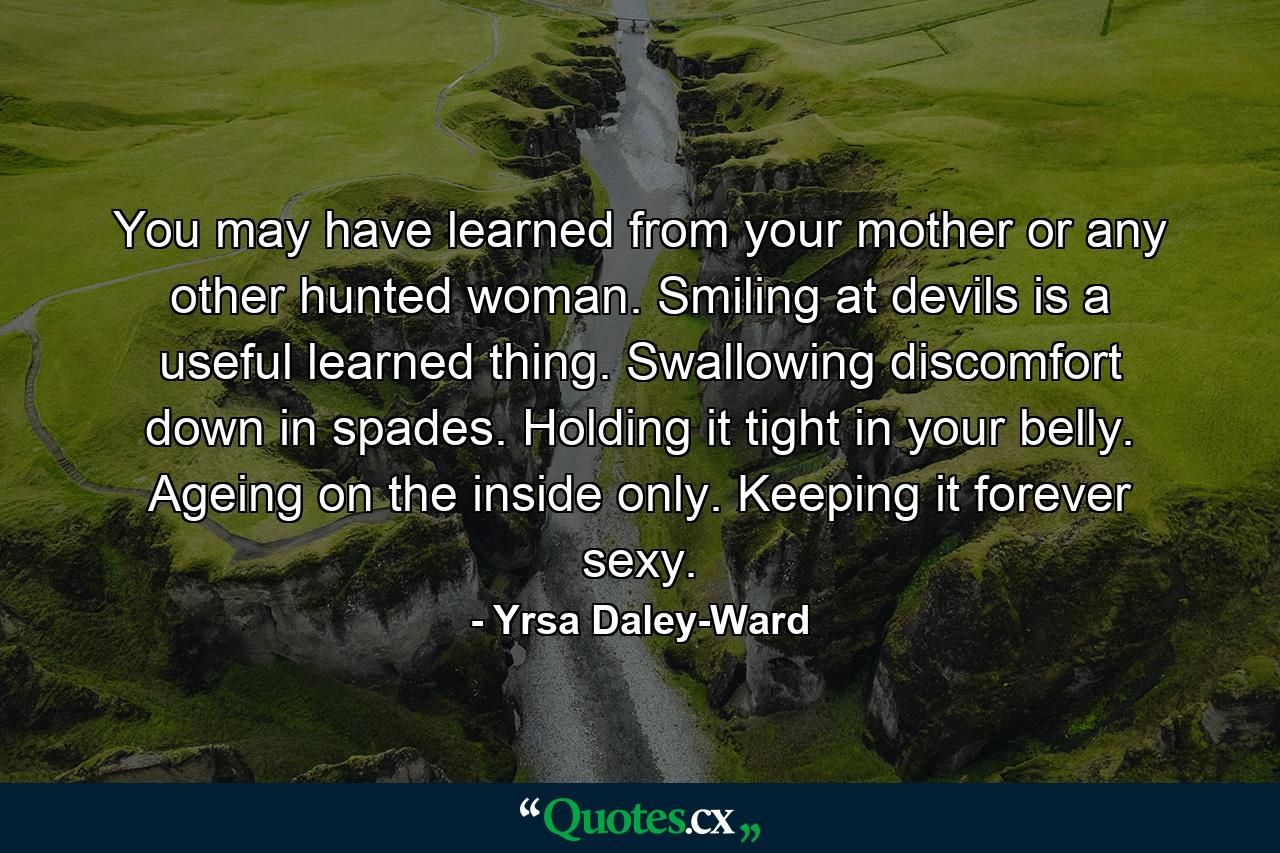 You may have learned from your mother or any other hunted woman. Smiling at devils is a useful learned thing. Swallowing discomfort down in spades. Holding it tight in your belly. Ageing on the inside only. Keeping it forever sexy. - Quote by Yrsa Daley-Ward