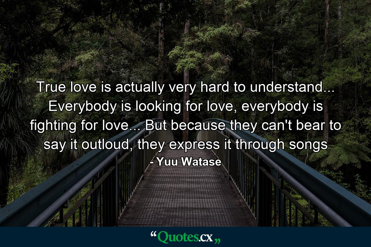 True love is actually very hard to understand... Everybody is looking for love, everybody is fighting for love... But because they can't bear to say it outloud, they express it through songs - Quote by Yuu Watase