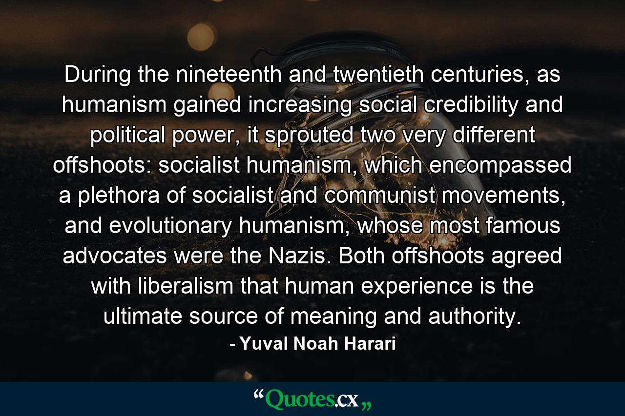 During the nineteenth and twentieth centuries, as humanism gained increasing social credibility and political power, it sprouted two very different offshoots: socialist humanism, which encompassed a plethora of socialist and communist movements, and evolutionary humanism, whose most famous advocates were the Nazis. Both offshoots agreed with liberalism that human experience is the ultimate source of meaning and authority. - Quote by Yuval Noah Harari