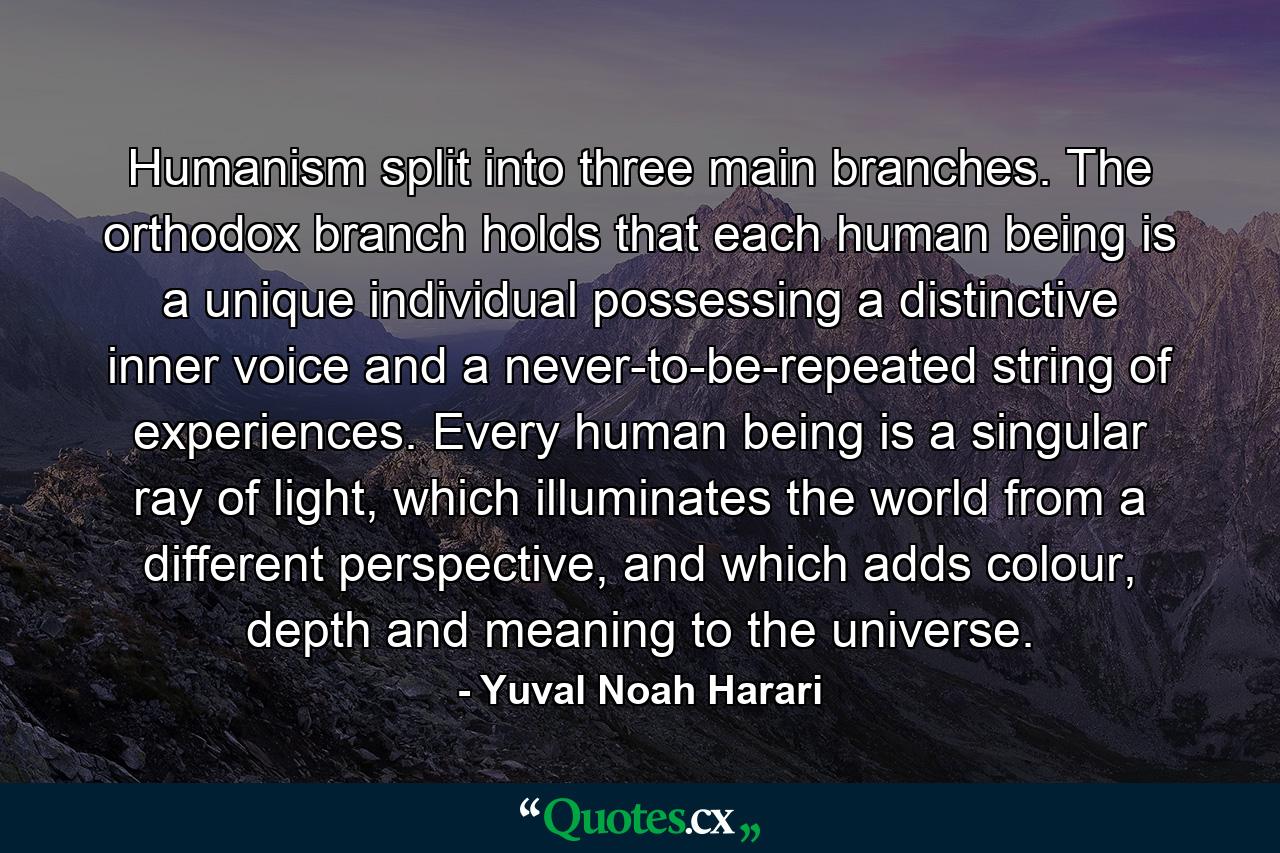 Humanism split into three main branches. The orthodox branch holds that each human being is a unique individual possessing a distinctive inner voice and a never-to-be-repeated string of experiences. Every human being is a singular ray of light, which illuminates the world from a different perspective, and which adds colour, depth and meaning to the universe. - Quote by Yuval Noah Harari